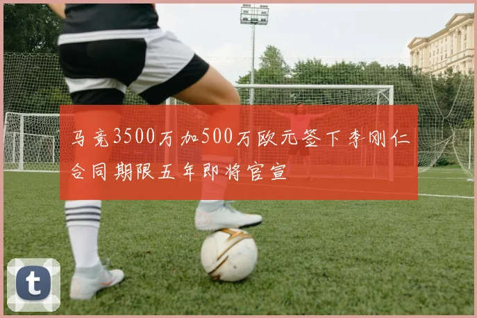 马竞3500万加500万欧元签下李刚仁合同期限五年即将官宣