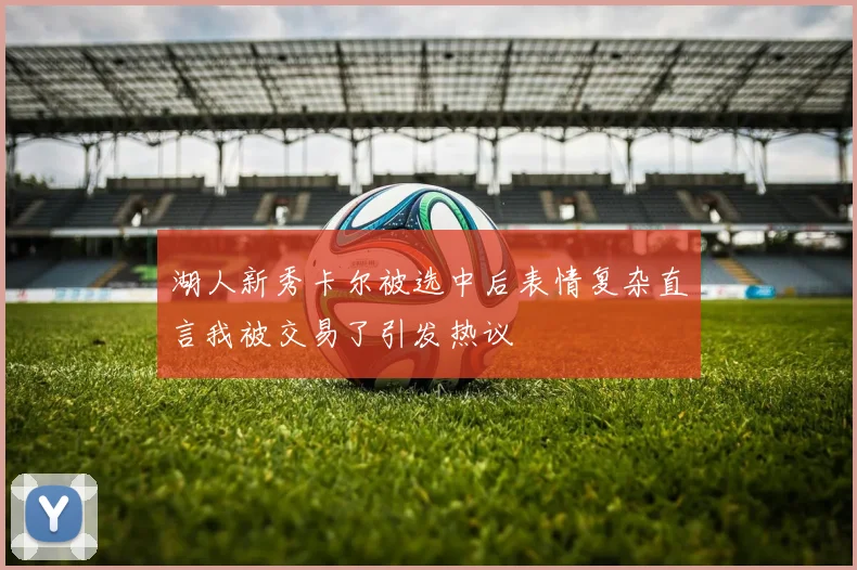 湖人新秀卡尔被选中后表情复杂直言我被交易了引发热议