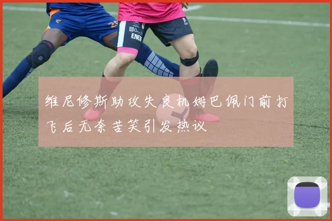 维尼修斯助攻失良机姆巴佩门前打飞后无奈苦笑引发热议