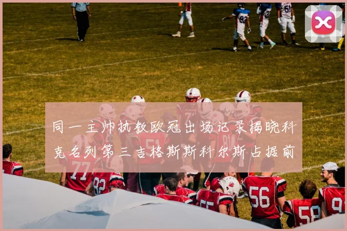 同一主帅执教欧冠出场记录揭晓科克名列第三吉格斯斯科尔斯占据前两位