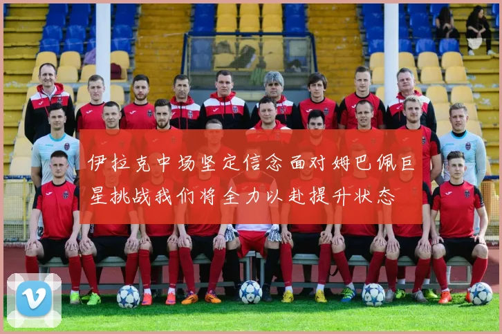 伊拉克中场坚定信念面对姆巴佩巨星挑战我们将全力以赴提升状态