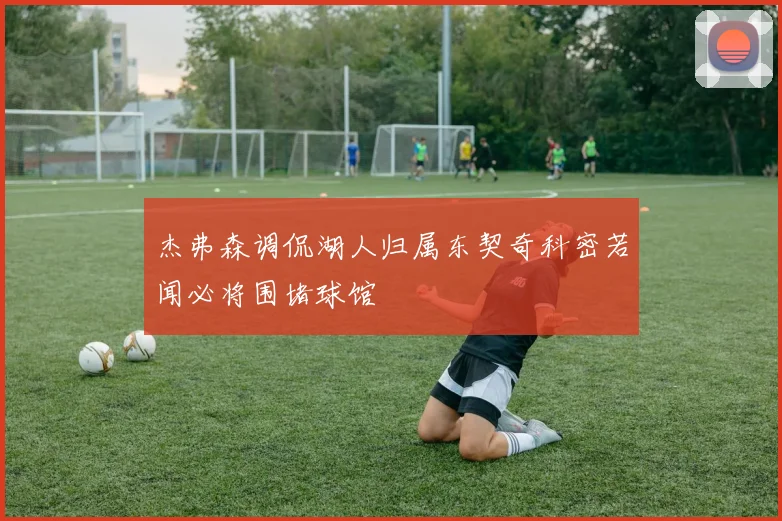杰弗森调侃湖人归属东契奇科密若闻必将围堵球馆
