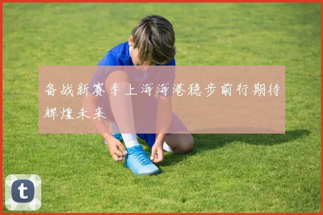 备战新赛季上海海港稳步前行期待辉煌未来