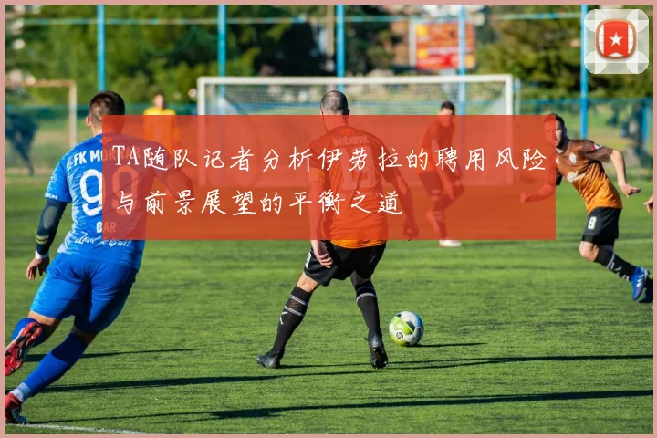 TA随队记者分析伊劳拉的聘用风险与前景展望的平衡之道
