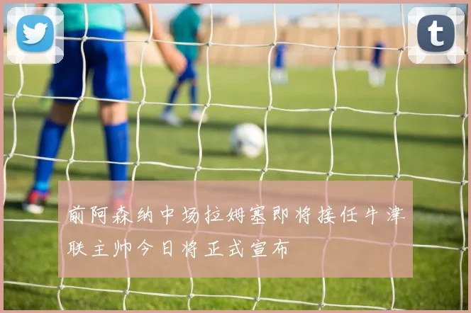 前阿森纳中场拉姆塞即将接任牛津联主帅今日将正式宣布