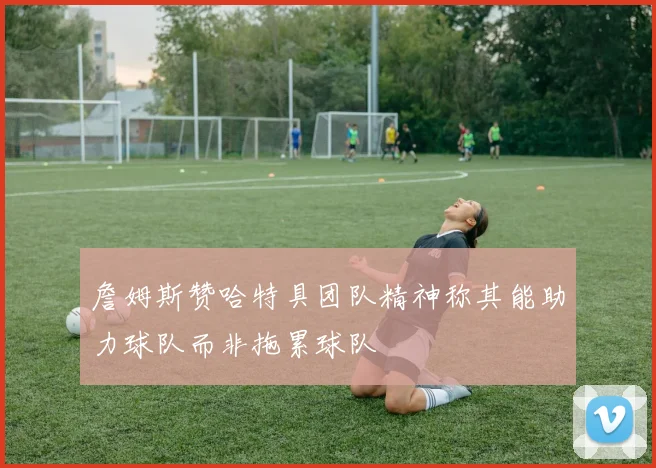 詹姆斯赞哈特具团队精神称其能助力球队而非拖累球队