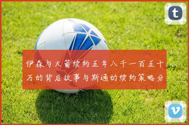 伊森与火箭续约五年八千一百五十万的背后故事与斯通的续约策略分析