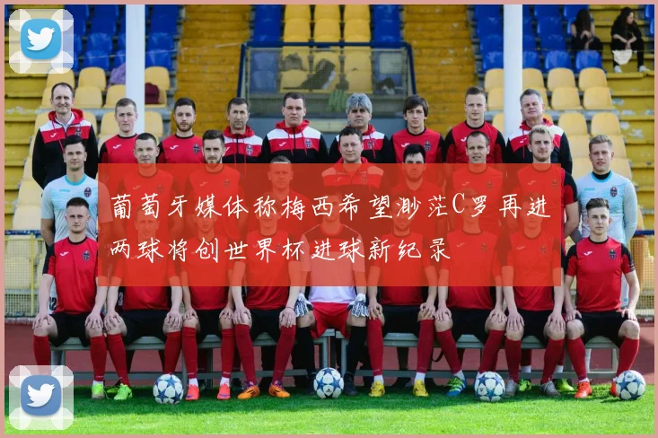 葡萄牙媒体称梅西希望渺茫C罗再进两球将创世界杯进球新纪录