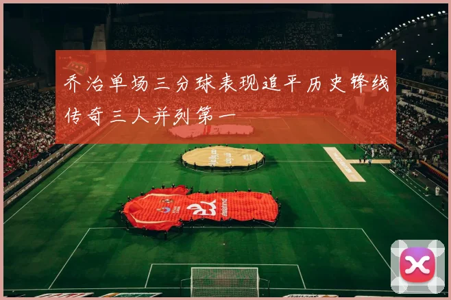 乔治单场三分球表现追平历史锋线传奇三人并列第一