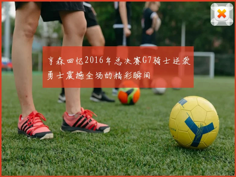 亨森回忆2016年总决赛G7骑士逆袭勇士震撼全场的精彩瞬间