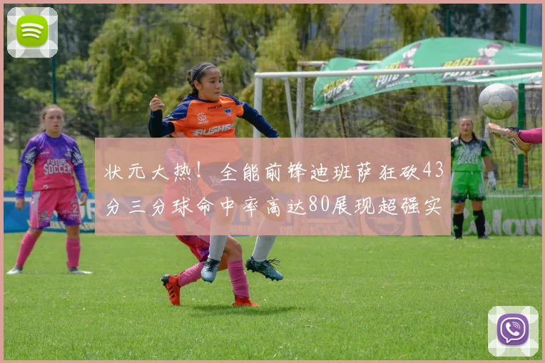 状元大热！全能前锋迪班萨狂砍43分三分球命中率高达80展现超强实力