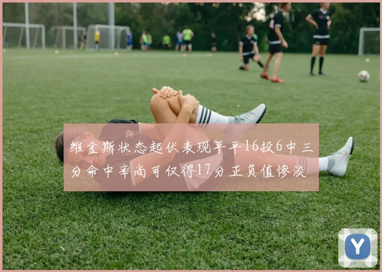 维金斯状态起伏表现平平16投6中三分命中率尚可仅得17分正负值惨淡12