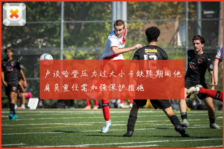 卢谈哈登压力过大小卡缺阵期间他肩负重任需加强保护措施