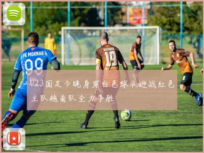 U23国足今晚身穿白色球衣迎战红色主队越南队全力争胜