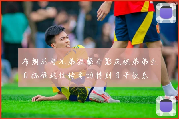布朗尼与兄弟温馨合影庆祝弟弟生日祝福这位传奇的特别日子快乐