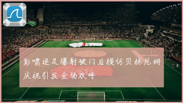 彭啸逆足爆射破门后模仿贝林厄姆庆祝引发全场欢呼
